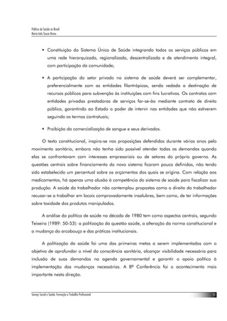 Política de Saúde no Brasil
Maria Inês Souza Bravo



               Constituição do Sistema Único de Saúde integrando todos os serviços públicos em
               uma rede hierarquizada, regionalizada, descentralizada e de atendimento integral,
               com participação da comunidade;

               A participação do setor privado no sistema de saúde deverá ser complementar,
               preferencialmente com as entidades filantrópicas, sendo vedada a destinação de
               recursos públicos para subvenção às instituições com fins lucrativos. Os contratos com
               entidades privadas prestadoras de serviços far-se-ão mediante contrato de direito
               público, garantindo ao Estado o poder de intervir nas entidades que não estiverem
               seguindo os termos contratuais;

               Proibição da comercialização de sangue e seus derivados.

          O texto constitucional, inspira-se nas proposições defendidas durante vários anos pelo
movimento sanitário, embora não tenha sido possível atender todas as demandas quando
elas se confrontavam com interesses empresariais ou de setores do próprio governo. As
questões centrais sobre financiamento do novo sistema ficaram pouco definidas, não tendo
sido estabelecido um percentual sobre os orçamentos dos quais se origina. Com relação aos
medicamentos, há apenas uma alusão à competência do sistema de saúde para fiscalizar sua
produção. A saúde do trabalhador não contemplou propostas como o direito do trabalhador
recusar-se a trabalhar em locais comprovadamente insalubres, bem como, de ter informações
sobre toxidade dos produtos manipulados.

          A análise da política de saúde na década de 1980 tem como aspectos centrais, segundo
Teixeira (1989: 50-53): a politização da questão saúde, a alteração da norma constitucional e
a mudança do arcabouço e das práticas institucionais.

          A politização da saúde foi uma das primeiras metas a serem implementadas com o
objetivo de aprofundar o nível da consciência sanitária, alcançar visibilidade necessária para
inclusão de suas demandas na agenda governamental e garantir o apoio político à
implementação das mudanças necessárias. A 8ª Conferência foi o acontecimento mais
importante nesta direção.



Serviço Social e Saúde: Formação e Trabalho Profissional                                           11
 