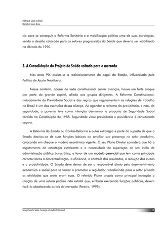 Política de Saúde no Brasil
Maria Inês Souza Bravo



via para se conseguir a Reforma Sanitária e a mobilização política uma de suas estratégias,
sendo o desafio colocado para os setores progressistas da Saúde que deveria ser viabilizado
na década de 1990.




3. A Consolidação do Projeto de Saúde voltado para o mercado

          Nos anos 90, assiste-se o redirecionamento do papel do Estado, influenciado pela
Política de Ajuste Neoliberal.

          Nesse contexto, apesar do texto constitucional conter avanços, houve um forte ataque
por parte do grande capital, aliado aos grupos dirigentes. A Reforma Constitucional,
notadamente da Previdência Social e das regras que regulamentam as relações de trabalho
no Brasil é um dos exemplos dessa aliança. Ao agendar a reforma da previdência, e não, da
seguridade, o governo teve como intenção desmontar a proposta de Seguridade Social
contida na Constituição de 1988. Seguridade virou previdência e previdência é considerada
seguro.

          A Reforma do Estado ou Contra-Reforma é outra estratégia e parte do suposto de que o
Estado desviou-se de suas funções básicas ao ampliar sua presença no setor produtivo,
colocando em cheque o modelo econômico vigente. O seu Plano Diretor considera que há o
esgotamento da estratégia estatizante e a necessidade de superação de um estilo de
administração pública burocrática, a favor de um modelo gerencial que tem como principais
características a descentralização, a eficiência, o controle dos resultados, a redução dos custos
e a produtividade. O Estado deve deixar de ser o responsável direto pelo desenvolvimento
econômico e social para se tornar o promotor e regulador, transferindo para o setor privado
as atividades que antes eram suas. O referido Plano propôs como principal inovação a
criação de uma esfera pública não estatal que, embora exercendo funções públicas, devem
fazê–lo obedecendo as leis do mercado (Pereira, 1995).




Serviço Social e Saúde: Formação e Trabalho Profissional                                       13
 