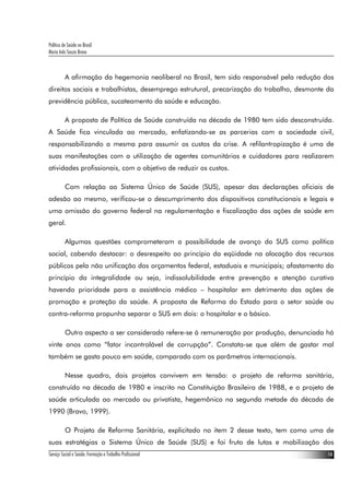 Política de Saúde no Brasil
Maria Inês Souza Bravo



          A afirmação da hegemonia neoliberal no Brasil, tem sido responsável pela redução dos
direitos sociais e trabalhistas, desemprego estrutural, precarização do trabalho, desmonte da
previdência pública, sucateamento da saúde e educação.

          A proposta de Política de Saúde construída na década de 1980 tem sido desconstruída.
A Saúde fica vinculada ao mercado, enfatizando-se as parcerias com a sociedade civil,
responsabilizando a mesma para assumir os custos da crise. A refilantropização é uma de
suas manifestações com a utilização de agentes comunitários e cuidadores para realizarem
atividades profissionais, com o objetivo de reduzir os custos.

          Com relação ao Sistema Único de Saúde (SUS), apesar das declarações oficiais de
adesão ao mesmo, verificou-se o descumprimento dos dispositivos constitucionais e legais e
uma omissão do governo federal na regulamentação e fiscalização das ações de saúde em
geral.

          Algumas questões comprometeram a possibilidade de avanço do SUS como política
social, cabendo destacar: o desrespeito ao princípio da eqüidade na alocação dos recursos
públicos pela não unificação dos orçamentos federal, estaduais e municipais; afastamento do
princípio da integralidade ou seja, indissolubilidade entre prevenção e atenção curativa
havendo prioridade para a assistência médico – hospitalar em detrimento das ações de
promoção e proteção da saúde. A proposta de Reforma do Estado para o setor saúde ou
contra-reforma propunha separar o SUS em dois: o hospitalar e o básico.

          Outro aspecto a ser considerado refere-se à remuneração por produção, denunciada há
vinte anos como “fator incontrolável de corrupção”. Constata-se que além de gastar mal
também se gasta pouco em saúde, comparado com os parâmetros internacionais.

          Nesse quadro, dois projetos convivem em tensão: o projeto de reforma sanitária,
construído na década de 1980 e inscrito na Constituição Brasileira de 1988, e o projeto de
saúde articulada ao mercado ou privatista, hegemônico na segunda metade da década de
1990 (Bravo, 1999).

          O Projeto de Reforma Sanitária, explicitado no item 2 desse texto, tem como uma de
suas estratégias o Sistema Único de Saúde (SUS) e foi fruto de lutas e mobilização dos
Serviço Social e Saúde: Formação e Trabalho Profissional                                    14
 