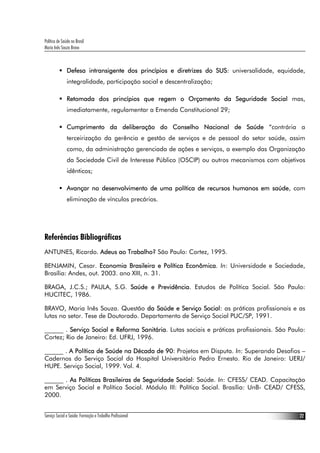 Política de Saúde no Brasil
Maria Inês Souza Bravo



               Defesa intransigente dos princípios e diretrizes do SUS: universalidade, equidade,
               integralidade, participação social e descentralização;

               Retomada dos princípios que regem o Orçamento da Seguridade Social mas,
               imediatamente, regulamentar a Emenda Constitucional 29;

               Cumprimento da deliberação do Conselho Nacional de Saúde “contrária a
               terceirização da gerência e gestão de serviços e de pessoal do setor saúde, assim
               como, da administração gerenciada de ações e serviços, a exemplo das Organização
               da Sociedade Civil de Interesse Público (OSCIP) ou outros mecanismos com objetivos
               idênticos;

               Avançar no desenvolvimento de uma política de recursos humanos em saúde, com
               eliminação de vínculos precários.




Referências Bibliográficas
ANTUNES, Ricardo. Adeus ao Trabalho? São Paulo: Cortez, 1995.

BENJAMIN, Cesar. Economia Brasileira e Política Econômica. In: Universidade e Sociedade,
Brasília: Andes, out. 2003. ano XIII, n. 31.

BRAGA, J.C.S.; PAULA, S.G. Saúde e Previdência. Estudos de Política Social. São Paulo:
HUCITEC, 1986.

BRAVO, Maria Inês Souza. Questão da Saúde e Serviço Social: as práticas profissionais e as
lutas no setor. Tese de Doutorado. Departamento de Serviço Social PUC/SP, 1991.

______ . Serviço Social e Reforma Sanitária. Lutas sociais e práticas profissionais. São Paulo:
Cortez; Rio de Janeiro: Ed. UFRJ, 1996.

______ . A Política de Saúde na Década de 90: Projetos em Disputa. In: Superando Desafios –
Cadernos do Serviço Social do Hospital Universitário Pedro Ernesto. Rio de Janeiro: UERJ/
HUPE. Serviço Social, 1999. Vol. 4.

______ . As Políticas Brasileiras de Seguridade Social: Saúde. In: CFESS/ CEAD. Capacitação
em Serviço Social e Política Social. Módulo III: Política Social. Brasília: UnB- CEAD/ CFESS,
2000.


Serviço Social e Saúde: Formação e Trabalho Profissional                                       22
 