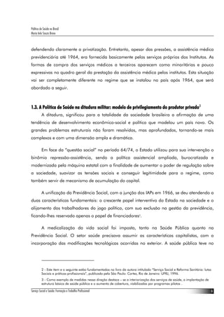 Política de Saúde no Brasil
Maria Inês Souza Bravo



defendendo claramente a privatização. Entretanto, apesar das pressões, a assistência médica
previdenciária até 1964, era fornecida basicamente pelos serviços próprios dos Institutos. As
formas de compra dos serviços médicos a terceiros aparecem como minoritárias e pouco
expressivas no quadro geral da prestação da assistência médica pelos institutos. Esta situação
vai ser completamente diferente no regime que se instalou no país após 1964, que será
abordado a seguir.



1.3. A Política de Saúde na ditadura militar: modelo de privilegiamento do produtor privado2
          A ditadura, significou para a totalidade da sociedade brasileira a afirmação de uma
tendência de desenvolvimento econômico-social e político que modelou um país novo. Os
grandes problemas estruturais não foram resolvidos, mas aprofundados, tornando-se mais
complexos e com uma dimensão ampla e dramática.

          Em face da “questão social” no período 64/74, o Estado utilizou para sua intervenção o
binômio repressão-assistência, sendo a política assistencial ampliada, burocratizada e
modernizada pela máquina estatal com a finalidade de aumentar o poder de regulação sobre
a sociedade, suavizar as tensões sociais e conseguir legitimidade para o regime, como
também servir de mecanismo de acumulação do capital.

          A unificação da Previdência Social, com a junção dos IAPs em 1966, se deu atendendo a
duas características fundamentais: o crescente papel interventivo do Estado na sociedade e o
alijamento dos trabalhadores do jogo político, com sua exclusão na gestão da previdência,
ficando-lhes reservado apenas o papel de financiadores3.

          A medicalização da vida social foi imposta, tanto na Saúde Pública quanto na
Previdência Social. O setor saúde precisava assumir as características capitalistas, com a
incorporação das modificações tecnológicas ocorridas no exterior. A saúde pública teve no




          2 - Este item e o seguinte estão fundamentados no livro da autora intitulado “Serviço Social e Reforma Sanitária: lutas
          Sociais e práticas profissionais”, publicado pela São Paulo: Cortez, Rio de Janeiro: UFRJ, 1996.
          3 - Como exemplo de medidas nessa direção destaca – se a interiorização dos serviços de saúde, a implantação de
          estrutura básica de saúde pública e o aumento de cobertura, viabilizadas por programas pilotos .

Serviço Social e Saúde: Formação e Trabalho Profissional                                                                            6
 