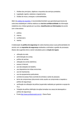 1. Análise dos princípios, objetivos e requisitos dos serviços prestados.
2. Legislação vigente, estatutos e regulamentos.
3. Análise de riscos, ameaças e vulnerabilidades.
Além da análise de requisitos, é recomendável também que gerentes/supervisores de
cada área estabeleçam critérios relativos ao nível de confidencialidade da informação
(relatórios e/ou mídias) gerada por sua área, classificando as informações de acordo
com a lista abaixo:
1. pública;
2. interna;
3. confidencial e
4. restrita.
A elaboração da política de segurança de cada empresa possui suas particularidades de
acordo com os requisitos de segurança analisados e alinhados a gestão de processos.
Abaixo são sugeridos itens a serem estudados para a criação de regras:
utilização da rede;
administração de contas;
política de senhas;
utilização de correio eletrônico;
acesso à Internet;
uso das estações de trabalho;
uso dispositivos de mídias removíveis;
uso de impressoras;
uso de equipamentos particulares;
controle de acesso físico (controle de entrada e saída de pessoas);
termo de compromisso (documento onde usuário se compromete a respeitar a
política de segurança);
verificação da utilização da política (supervisão realizada por gestores e equipe de
TI) e
Violação da política (definição de ações tomadas nos casos de desrespeito a
política de segurança).
Fonte:http://www.profissionaisti.com.br - Diana Paula
 