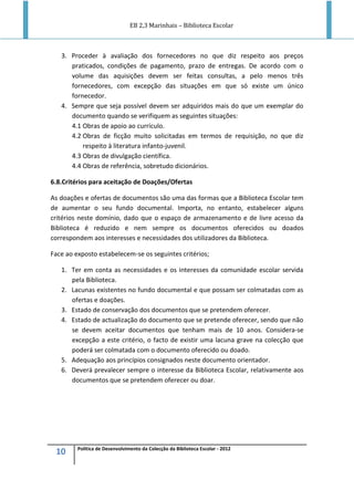 EB 2,3 Marinhais – Biblioteca Escolar
10 Política de Desenvolvimento da Colecção da Biblioteca Escolar - 2012
3. Proceder à avaliação dos fornecedores no que diz respeito aos preços
praticados, condições de pagamento, prazo de entregas. De acordo com o
volume das aquisições devem ser feitas consultas, a pelo menos três
fornecedores, com excepção das situações em que só existe um único
fornecedor.
4. Sempre que seja possível devem ser adquiridos mais do que um exemplar do
documento quando se verifiquem as seguintes situações:
4.1 Obras de apoio ao currículo.
4.2 Obras de ficção muito solicitadas em termos de requisição, no que diz
respeito à literatura infanto-juvenil.
4.3 Obras de divulgação científica.
4.4 Obras de referência, sobretudo dicionários.
6.8.Critérios para aceitação de Doações/Ofertas
As doações e ofertas de documentos são uma das formas que a Biblioteca Escolar tem
de aumentar o seu fundo documental. Importa, no entanto, estabelecer alguns
critérios neste domínio, dado que o espaço de armazenamento e de livre acesso da
Biblioteca é reduzido e nem sempre os documentos oferecidos ou doados
correspondem aos interesses e necessidades dos utilizadores da Biblioteca.
Face ao exposto estabelecem-se os seguintes critérios;
1. Ter em conta as necessidades e os interesses da comunidade escolar servida
pela Biblioteca.
2. Lacunas existentes no fundo documental e que possam ser colmatadas com as
ofertas e doações.
3. Estado de conservação dos documentos que se pretendem oferecer.
4. Estado de actualização do documento que se pretende oferecer, sendo que não
se devem aceitar documentos que tenham mais de 10 anos. Considera-se
excepção a este critério, o facto de existir uma lacuna grave na colecção que
poderá ser colmatada com o documento oferecido ou doado.
5. Adequação aos princípios consignados neste documento orientador.
6. Deverá prevalecer sempre o interesse da Biblioteca Escolar, relativamente aos
documentos que se pretendem oferecer ou doar.
 