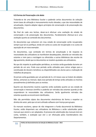 EB 2,3 Marinhais – Biblioteca Escolar
11 Política de Desenvolvimento da Colecção da Biblioteca Escolar - 2012
6.9.Formas de Preservação e de abate
Tratando-se de uma Biblioteca Escolar e podendo certos documentos da colecção
terem taxas de utilização e manuseamento muito elevadas, a par das necessidades de
actualização, importa adoptar alguns princípios de conservação e de preservação dos
documentos.
No final de cada ano lectivo, dever-se-á efectuar uma avaliação do estado de
conservação e de preservação dos documentos. Paralelamente efectuar-se-á uma
avaliação quanto ao conteúdo dos documentos.
Os documentos que estiverem em mau estado de conservação serão recuperados
sempre que tal se justifique, tendo em conta os custos de recuperação e os custos de
aquisição de um novo exemplar.
Os documentos, cujo conteúdo em termos de actualização e de resposta às
necessidades dos utilizadores se manifestem desadequados, deverão ser retirados das
estantes e irem para a reciclagem ou oferecidos a outras bibliotecas das escolas do
Agrupamento, desde que os documentos se revelem ajustados aos utilizadores.
No que diz respeito às publicações periódicas, as revistas serão guardadas durante um
período de um ano. Findo esse período serão utilizados para retirar artigos para a
constituição de dossiers temáticos ou disponibilizados aos alunos para a realização de
trabalhos de pesquisa.
Os jornais serão guardados por um período de 6 a 12 meses caso se tratem de edições
diárias, semanais ou mensais. Após esse período de tempo serão utilizados os mesmos
procedimentos já definidos para as revistas.
Quanto aos documentos noutros suportes serão avaliados quanto ao seu estado de
conservação e interesse científico e poderão ser retirados das estantes quando já não
responderem às necessidades dos utilizadores. Serão igualmente retirados das
estantes quando se encontrarem danificados.
Não são permitidas cópias dos documentos electrónicos de forma a respeitar os
direitos de autor, pelo que só será utilizado software com licença para grupos.
Os manuais escolares, apesar de não integrarem o fundo documental da Biblioteca
Escolar, estão disponíveis aos utilizadores da Biblioteca e serão substituídos pelos
manuais que vierem a ser adoptados. O processo de substituição dos manuais terá em
conta, também, a avaliação que vier a ser efectuada pelos Coordenadores dos
Departamentos.
 