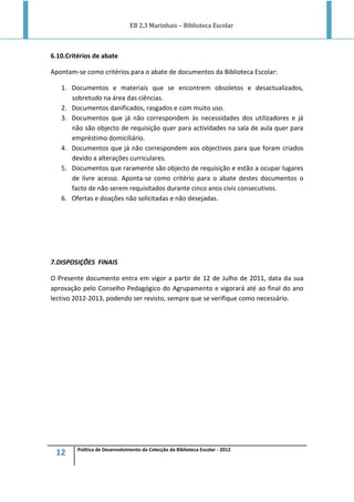 EB 2,3 Marinhais – Biblioteca Escolar
12 Política de Desenvolvimento da Colecção da Biblioteca Escolar - 2012
6.10.Critérios de abate
Apontam-se como critérios para o abate de documentos da Biblioteca Escolar:
1. Documentos e materiais que se encontrem obsoletos e desactualizados,
sobretudo na área das ciências.
2. Documentos danificados, rasgados e com muito uso.
3. Documentos que já não correspondem às necessidades dos utilizadores e já
não são objecto de requisição quer para actividades na sala de aula quer para
empréstimo domiciliário.
4. Documentos que já não correspondem aos objectivos para que foram criados
devido a alterações curriculares.
5. Documentos que raramente são objecto de requisição e estão a ocupar lugares
de livre acesso. Aponta-se como critério para o abate destes documentos o
facto de não serem requisitados durante cinco anos civis consecutivos.
6. Ofertas e doações não solicitadas e não desejadas.
7.DISPOSIÇÕES FINAIS
O Presente documento entra em vigor a partir de 12 de Julho de 2011, data da sua
aprovação pelo Conselho Pedagógico do Agrupamento e vigorará até ao final do ano
lectivo 2012-2013, podendo ser revisto, sempre que se verifique como necessário.
 