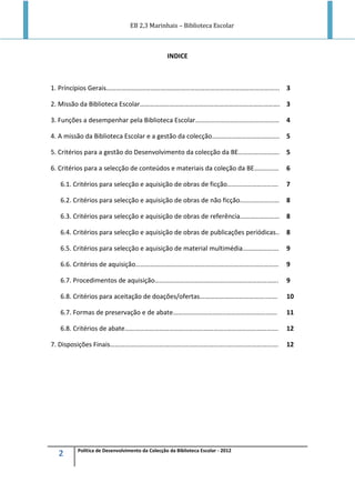 EB 2,3 Marinhais – Biblioteca Escolar
2 Política de Desenvolvimento da Colecção da Biblioteca Escolar - 2012
INDICE
1. Príncipios Gerais…………………………………………………………………………………………... 3
2. Missão da Biblioteca Escolar…………………………………………………………………………. 3
3. Funções a desempenhar pela Biblioteca Escolar…………………………………………… 4
4. A missão da Biblioteca Escolar e a gestão da colecção………………………………….. 5
5. Critérios para a gestão do Desenvolvimento da colecção da BE……………………. 5
6. Critérios para a selecção de conteúdos e materiais da coleção da BE…………… 6
6.1. Critérios para selecção e aquisição de obras de ficção…………………………. 7
6.2. Critérios para selecção e aquisição de obras de não ficção…………………… 8
6.3. Critérios para selecção e aquisição de obras de referência…………………… 8
6.4. Critérios para selecção e aquisição de obras de publicações periódicas.. 8
6.5. Critérios para selecção e aquisição de material multimédia…………………. 9
6.6. Critérios de aquisição…………………………………………………………………………… 9
6.7. Procedimentos de aquisição……………………………………..…………………………. 9
6.8. Critérios para aceitação de doações/ofertas…………………………………..…… 10
6.7. Formas de preservação e de abate…………………………..…………………………. 11
6.8. Critérios de abate……………………………………………………..…………………………. 12
7. Disposições Finais……………………………………………………………..…………………………. 12
 