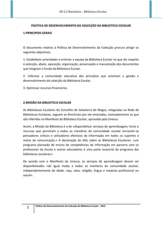EB 2,3 Marinhais – Biblioteca Escolar
3 Política de Desenvolvimento da Colecção da Biblioteca Escolar - 2012
POLÍTICA DE DESENVOLVIMENTO DA COLECÇÃO DA BIBLIOTECA ESCOLAR
1.PRINCIPIOS GERAIS
O documento relativo à Política de Desenvolvimento da Colecção procura atingir os
seguintes objectivos:
1. Estabelecer prioridades e orientar a equipa da Biblioteca Escolar no que diz respeito
à selecção, abate, aquisição, organização, preservação e manutenção dos documentos
que integram o fundo da Biblioteca Escolar.
2. Informar a comunidade educativa dos princípios que orientam a gestão e
desenvolvimento da colecção da Biblioteca Escolar.
3. Optimizar recursos financeiros.
2.MISSÃO DA BIBLIOTECA ESCOLAR
As Bibliotecas Escolares do Concelho de Salvaterra de Magos, integradas na Rede de
Bibliotecas Escolares, seguem as directrizes por ela emanadas, nomeadamente as que
são referidas no Manifesto da Biblioteca Escolar, aprovado pela Unesco.
Assim, a Missão da Biblioteca é a de «disponibilizar serviços de aprendizagem, livros e
recursos que permitam a todos os membros da comunidade escolar tornarem-se
pensadores críticos e utilizadores efectivos da informação em todos os suportes e
meios de comunicação.» A declaração da IASL sobre as Bibliotecas Escolares: «um
programa planeado de ensino de competências de informação em parceria com os
professores da Escola e outros educadores é uma parte essencial do programa das
bibliotecas escolares».
De acordo com o Manifesto da Unesco, os serviços de aprendizagem devem ser
disponibilizados «de igual modo a todos os membros da comunidade escolar,
independentemente da idade, raça, sexo, religião, língua e estatuto profissional ou
social».
 