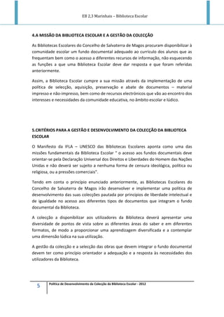 EB 2,3 Marinhais – Biblioteca Escolar
5 Política de Desenvolvimento da Colecção da Biblioteca Escolar - 2012
4.A MISSÃO DA BIBLIOTECA ESCOLAR E A GESTÃO DA COLECÇÃO
As Bibliotecas Escolares do Concelho de Salvaterra de Magos procuram disponibilizar à
comunidade escolar um fundo documental adequado ao currículo dos alunos que as
frequentam bem como o acesso a diferentes recursos de informação, não esquecendo
as funções a que uma Biblioteca Escolar deve dar resposta e que foram referidas
anteriormente.
Assim, a Biblioteca Escolar cumpre a sua missão através da implementação de uma
política de selecção, aquisição, preservação e abate de documentos – material
impresso e não-impresso, bem como de recursos electrónicos que vão ao encontro dos
interesses e necessidades da comunidade educativa, no âmbito escolar e lúdico.
5.CRITÉRIOS PARA A GESTÃO E DESENVOLVIMENTO DA COLECÇÃO DA BIBLIOTECA
ESCOLAR
O Manifesto da IFLA – UNESCO das Bibliotecas Escolares aponta como uma das
missões fundamentais da Biblioteca Escolar “ o acesso aos fundos documentais deve
orientar-se pela Declaração Universal dos Direitos e Liberdades do Homem das Nações
Unidas e não deverá ser sujeito a nenhuma forma de censura ideológica, política ou
religiosa, ou a pressões comerciais”.
Tendo em conta o princípio enunciado anteriormente, as Bibliotecas Escolares do
Concelho de Salvaterra de Magos irão desenvolver e implementar uma política de
desenvolvimento das suas colecções pautada por princípios de liberdade intelectual e
de igualdade no acesso aos diferentes tipos de documentos que integram o fundo
documental da Biblioteca.
A colecção a disponibilizar aos utilizadores da Biblioteca deverá apresentar uma
diversidade de pontos de vista sobre as diferentes áreas do saber e em diferentes
formatos, de modo a proporcionar uma aprendizagem diversificada e a contemplar
uma dimensão lúdica na sua utilização.
A gestão da colecção e a selecção das obras que devem integrar o fundo documental
devem ter como princípio orientador a adequação e a resposta às necessidades dos
utilizadores da Biblioteca.
 