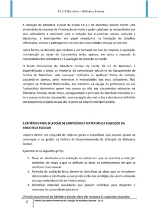 EB 2,3 Marinhais – Biblioteca Escolar
6 Política de Desenvolvimento da Colecção da Biblioteca Escolar - 2012
A colecção da Biblioteca Escolar da Escola EB 2,3 de Marinhais deverá conter uma
diversidade de recursos de informação de modo a poder satisfazer as necessidades dos
seus utilizadores a contribuir para a redução das assimetrias sociais, culturais e
educativas, a desempenhar um papel importante na formação de cidadãos
informados, activos e participativos no seio das comunidades em que se inserem.
Desta forma, as decisões que venham a ser tomadas no que diz respeito à aquisição,
manutenção ou abate de documentos terão, apenas, em conta a resposta às
necessidades dos utilizadores e à avaliação da colecção existente.
O fundo documental da Biblioteca Escolar da Escola EB 2,3 de Marinhais é
disponibilizado a todos os membros da comunidade educativa do Agrupamento de
Escolas de Marinhais, sem quaisquer restrições ou qualquer forma de censura,
pautando-se apenas, pelos interesses e necessidades dos seus utilizadores. Não
compete ao Professor Bibliotecário, aos membros da equipa de professores ou aos
funcionários determinar quem tem acesso ou não aos documentos existentes na
Biblioteca, ficando, deste modo, salvaguardado o princípio da liberdade individual e o
livre acesso ao fundo documental, com excepção das restrições e dos termos definidas
em documento próprio no que diz respeito ao empréstimo domiciliário.
6.CRITÉRIOS PARA SELECÇÃO DE CONTEÚDOS E MATERIAIS DA COLECÇÃO DA
BIBLIOTECA ESCOLAR
Importa definir um conjunto de critérios gerais e específicos que possam ajudar na
orientação e na gestão da Política de Desenvolvimento da Colecção da Biblioteca
Escolar.
Apontam-se os seguintes gerais:
1. Deve ser efectuada uma avaliação ao estado em que se encontra a colecção
existente, de modo a que se definam as áreas de conhecimento em que se
verificam mais lacunas.
2. Partindo da avaliação feita, devem-se identificar as obras que se encontram
deterioradas e danificadas e que já não estão em condições de serem utilizadas
ou cujo conteúdo já não se mostra actual.
3. Identificar materiais inovadores que possam contribuir para despertar o
interesse da comunidade educativa.
O fundo documental da Biblioteca Escolar deve dar resposta às seguintes situações:
 
