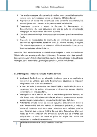 EB 2,3 Marinhais – Biblioteca Escolar
7 Política de Desenvolvimento da Colecção da Biblioteca Escolar - 2012
1. Estar em livre acesso e informatizado de modo a que a comunidade educativa
conheça todos os recursos que tem ao seu dispor na Biblioteca Escolar.
2. Proporcionar um acesso livre à informação como contributo fundamental para
a construção de uma cidadania activa, responsável e participativa.
3. Proporcionar recursos e apoiar os docentes do Agrupamento no
desenvolvimento das suas actividades em sala de aula, na diferenciação
pedagógica, nas necessidades educativas especiais.
4. Constituir-se como um lugar e um espaço que preserva e guarda a memória da
Escola.
5. Responder às necessidades de informação dos membros da comunidade
educativa do Agrupamento, tendo em conta o Currículo Nacional, o Projecto
Educativo do Agrupamento, os diferentes níveis de ensino leccionados e as
áreas curriculares e não curriculares.
Tendo em conta a diversidade de documentos que integram o fundo documental da
Biblioteca Escolar, a apresentação dos critérios específicos para a selecção e aquisição
de documentos, será feita tendo em conta a seguinte divisão: obras de ficção, obras de
não ficção, obras de referência, publicações periódicas, material multimédia.
6.1.Critérios para a selecção e aquisição de obras de ficção
1. As obras de ficção devem ser adquiridas tendo em conta a sua qualidade, a
necessidade de utilização por parte da comunidade educativa e a linguagem
adequada ao nível etário dos utilizadores.
2. A colecção neste domínio deve ser diversificada e equilibrada de modo a
contemplar obras de autores portugueses e estrangeiros, autores clássicos,
contemporâneos e novos autores.
3. A selecção das obras deve ter em conta as diferentes capacidades de leitura e a
relação tida pelos utilizadores com o livro e a leitura, nomeadamente aqueles
que se mostram mais relutantes e mais distantes do livro e da leitura.
4. Pretendendo a ficção induzir as crianças e jovens a entrarem num mundo e
numa dimensão que está para além da sua experiencia quotidiana, a colecção,
no que diz respeito a estas obras, deve contemplar obras na língua materna,
obras ficcionais que versem a história do país, obras ficcionais de diferentes
países, de modo a mostrar uma diversidade cultural que se pretende seja
enriquecedora e tenha em conta os países de origem dos alunos que
frequentam as escolas do Agrupamento.
 