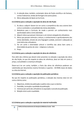 EB 2,3 Marinhais – Biblioteca Escolar
8 Política de Desenvolvimento da Colecção da Biblioteca Escolar - 2012
5. A colecção deve, também, contemplar obras de ficção científica e de fantasia,
contos tradicionais, lendas de Portugal e de outros países.
6. Obras adequadas de Apoio ao Currículo.
6.2.Critérios para a selecção e aquisição de obras de não ficção
1. As obras a adquirir devem ter em conta a competência dos seus autores bem
como o conteúdo e a actualidade dos temas abordados.
2. Relevância para o Currículo, de modo a permitir um conhecimento mais
aprofundado sobre o tema abordado.
3. Adquirir obras que possam interessar a um número alargado de utilizadores.
4. Obras que possam estimular a leitura, o conhecimento e aprofundamento dos
temas abordados, através de uma linguagem cuidada, acessível e adequada ao
nível etário dos utilizadores.
5. Ter em conta a diversidade cultural e científica das obras bem como a
diversidade de pontos de vista – religiosos e culturais.
6. Preço.
6.3.Critérios para a selecção e aquisição de obras de referência
Para além dos critérios que devem estar presentes na selecção e aquisição das obras
de não ficção, no que diz respeito às obras de referência, deve ser tido em conta o
preço, a actualidade e a eventual utilização.
Dever-se-á ter em conta, também, o facto das obras de referência poderem ser
substituídas por documentos noutros formatos e suportes - CD-ROM, bases de dados
ou sítios da Internet.
6.4.Critérios para a selecção e aquisição de publicações periódicas
No que diz respeito às publicações periódicas, a selecção das mesmas deve ter em
conta critérios como:
1. Objectivos, âmbito da publicação e publico-alvo a que se destina.
2. Exactidão, correcção e qualidade da publicação.
3. Interesse por parte dos utilizadores na aquisição e consulta da publicação.
4. Relação entre custo e qualidade.
6.5.Critérios para a selecção e aquisição de material multimédia
 