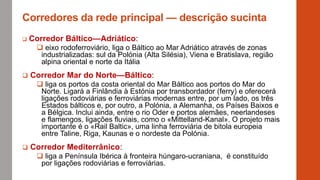 Corredores da rede principal — descrição sucinta
 Corredor Báltico—Adriático:
 eixo rodoferroviário, liga o Báltico ao Mar Adriático através de zonas
industrializadas: sul da Polónia (Alta Silésia), Viena e Bratislava, região
alpina oriental e norte da Itália
 Corredor Mar do Norte—Báltico:
 liga os portos da costa oriental do Mar Báltico aos portos do Mar do
Norte. Ligará a Finlândia à Estónia por transbordador (ferry) e oferecerá
ligações rodoviárias e ferroviárias modernas entre, por um lado, os três
Estados bálticos e, por outro, a Polónia, a Alemanha, os Países Baixos e
a Bélgica. Inclui ainda, entre o rio Oder e portos alemães, neerlandeses
e flamengos, ligações fluviais, como o «Mittelland-Kanal». O projeto mais
importante é o «Rail Baltic», uma linha ferroviária de bitola europeia
entre Taline, Riga, Kaunas e o nordeste da Polónia.
 Corredor Mediterrânico:
 liga a Península Ibérica à fronteira húngaro-ucraniana, é constituído
por ligações rodoviárias e ferroviárias.
 