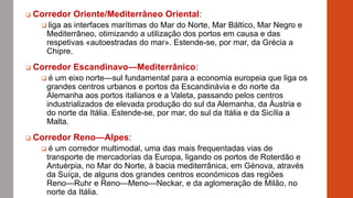  Corredor Oriente/Mediterrâneo Oriental:
 liga as interfaces marítimas do Mar do Norte, Mar Báltico, Mar Negro e
Mediterrâneo, otimizando a utilização dos portos em causa e das
respetivas «autoestradas do mar». Estende-se, por mar, da Grécia a
Chipre.
 Corredor Escandinavo—Mediterrânico:
 é um eixo norte—sul fundamental para a economia europeia que liga os
grandes centros urbanos e portos da Escandinávia e do norte da
Alemanha aos portos italianos e a Valeta, passando pelos centros
industrializados de elevada produção do sul da Alemanha, da Áustria e
do norte da Itália. Estende-se, por mar, do sul da Itália e da Sicília a
Malta.
 Corredor Reno—Alpes:
 é um corredor multimodal, uma das mais frequentadas vias de
transporte de mercadorias da Europa, ligando os portos de Roterdão e
Antuérpia, no Mar do Norte, à bacia mediterrânica, em Génova, através
da Suíça, de alguns dos grandes centros económicos das regiões
Reno—Ruhr e Reno—Meno—Neckar, e da aglomeração de Milão, no
norte da Itália.
 