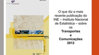 O que diz a mais
recente publicação do
INE – Instituto Nacional
de Estatística – sobre
os
Transportes
e
Comunicações
2012
 