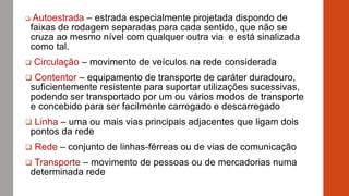  Autoestrada – estrada especialmente projetada dispondo de
faixas de rodagem separadas para cada sentido, que não se
cruza ao mesmo nível com qualquer outra via e está sinalizada
como tal.
 Circulação – movimento de veículos na rede considerada
 Contentor – equipamento de transporte de caráter duradouro,
suficientemente resistente para suportar utilizações sucessivas,
podendo ser transportado por um ou vários modos de transporte
e concebido para ser facilmente carregado e descarregado
 Linha – uma ou mais vias principais adjacentes que ligam dois
pontos da rede
 Rede – conjunto de linhas-férreas ou de vias de comunicação
 Transporte – movimento de pessoas ou de mercadorias numa
determinada rede
 