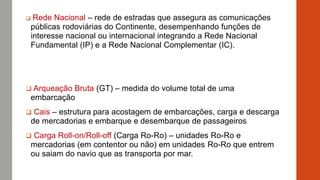  Rede Nacional – rede de estradas que assegura as comunicações
públicas rodoviárias do Continente, desempenhando funções de
interesse nacional ou internacional integrando a Rede Nacional
Fundamental (IP) e a Rede Nacional Complementar (IC).
 Arqueação Bruta (GT) – medida do volume total de uma
embarcação
 Cais – estrutura para acostagem de embarcações, carga e descarga
de mercadorias e embarque e desembarque de passageiros
 Carga Roll-on/Roll-off (Carga Ro-Ro) – unidades Ro-Ro e
mercadorias (em contentor ou não) em unidades Ro-Ro que entrem
ou saiam do navio que as transporta por mar.
 