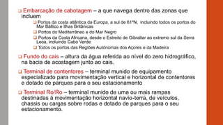  Embarcação de cabotagem – a que navega dentro das zonas que
incluem
 Portos da costa atlântica da Europa, a sul de 61ºN, incluindo todos os portos do
Mar Báltico e Ilhas Britânicas
 Portos do Mediterrâneo e do Mar Negro
 Portos da Costa Africana, desde o Estreito de Gibraltar ao extremo sul da Serra
Leoa, incluindo Cabo Verde
 Todos os portos das Regiões Autónomas dos Açores e da Madeira
 Fundo do cais – altura da água referida ao nível do zero hidrográfico,
na bacia de acostagem junto ao cais.
 Terminal de contentores – terminal munido de equipamento
especializado para movimentação vertical e horizontal de contentores
e dotado de parques para o seu estacionamento
 Terminal Ro/Ro – terminal munido de uma ou mais rampas
destinadas à movimentação horizontal navio-terra, de veículos,
chassis ou cargas sobre rodas e dotado de parques para o seu
estacionamento.
 