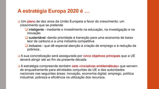 A estratégia Europa 2020 é …
 Um plano de dez anos da União Europeia a favor do crescimento: um
crescimento que se pretende
 inteligente - mediante o investimento na educação, na investigação e na
inovação
 sustentável -dando prioridade à transição para uma economia de baixo
teor de carbono e a uma indústria competitiva
 inclusivo - que dê especial atenção à criação de emprego e à redução da
pobreza..
 A sua concretização será assegurada por cinco objetivos principais que a UE
deverá atingir até ao fim da presente década
 A estratégia compreende também sete «iniciativas emblemáticas» que servem
de enquadramento para atividades conjuntas da UE e das autoridades
nacionais nas seguintes áreas: inovação, economia digital, emprego, política
industrial, pobreza e eficiência na utilização dos recursos.
 