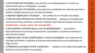  «Uma União da inovação» para melhorar as condições gerais e o acesso ao
financiamento para a investigação e inovação ...
 «Juventude em movimento» para melhorar os resultados dos sistemas de ensino e
facilitar a entrada dos jovens no mercado de trabalho.
 «Agenda digital para a Europa» … tirar partido de um mercado único digital.
 «Uma Europa eficiente em termos de recursos» …assegurar a transição para
uma economia hipo carbónica, aumentar a utilização das fontes de energia renováveis,
modernizar o nosso sector dos transportes …
 «Uma política industrial para a era de globalização» …para apoiar o
desenvolvimento de uma base industrial forte e sustentável, suscetível de enfrentar a
concorrência mundial.
 «Agenda para novas qualificações e novos empregos» para modernizar os
mercados de trabalho e capacitar as pessoas desenvolvendo as suas qualificações ao
longo da vida …
 «Plataforma europeia contra a pobreza» … assegurar uma ampla distribuição dos
benefícios do crescimento e do emprego …
I
N
I
C
I
A
T
I
V
A
S
E
M
B
L
E
M
Á
T
I
C
A
S
 
