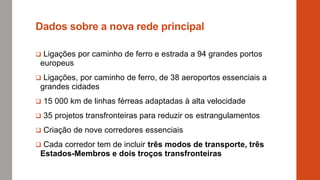 Dados sobre a nova rede principal
 Ligações por caminho de ferro e estrada a 94 grandes portos
europeus
 Ligações, por caminho de ferro, de 38 aeroportos essenciais a
grandes cidades
 15 000 km de linhas férreas adaptadas à alta velocidade
 35 projetos transfronteiras para reduzir os estrangulamentos
 Criação de nove corredores essenciais
 Cada corredor tem de incluir três modos de transporte, três
Estados-Membros e dois troços transfronteiras
 