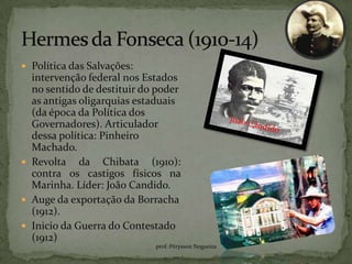  Política das Salvações:
  intervenção federal nos Estados
  no sentido de destituir do poder
  as antigas oligarquias estaduais
  (da época da Política dos
  Governadores). Articulador
  dessa política: Pinheiro
  Machado.
 Revolta da Chibata (1910):
  contra os castigos físicos na
  Marinha. Líder: João Candido.
 Auge da exportação da Borracha
  (1912).
 Inicio da Guerra do Contestado
  (1912)
                            prof.:Pérysson Nogueira
 