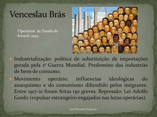 ‘Operários’, de Tarsila do
   Amaral, 1933.




 Industrialização: política de substituição de importações
  gerada pela 1ª Guerra Mundial. Predomino das industrias
  de bens de consumo.
 Movimento       operário: influencias ideológicas do
  anarquismo e do comunismo difundido pelos imigrante.
  Entre 1917-21 foram feitas 150 greves. Repressão: Lei Adolfo
  Gordo (expulsar estrangeiro engajados nas lutas operárias).

                                prof.:Pérysson Nogueira
 