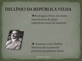  Rodrigues Alves: foi eleito
 mas morreu de gripe
 espanhola entes de assumir.




  Assume o vice Delfim
 Moreira até a posse do
 próximo presidente eleito.
     prof.:Pérysson Nogueira
 