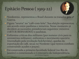  Nordestino, representou o Brasil durante os tratados pós-1ª
  Guerra.
 Figura “neutra” no “café-com-leite”. Sua eleição representou
  um acordo entre paulistas e mineiros. Nesse momento já
  decidem as sucessões presidenciais seguintes: mineiros
  (ARTUR BERNARDES) e paulistas.
 Enfrentou criticas dos militares (por nomear civis para os
  ministérios militares), enfrentou o movimento operário
  (incendiado pela revolução bolchevista), quedas da
  exportação do café, secas no Nordeste (que tentou combate
  construindo açudes e poços).
 Foi construída a primeira faculdade federal (no Rio de
  Janeiro) e comemorado o Centenário da Independência.
                           prof.:Pérysson Nogueira
 