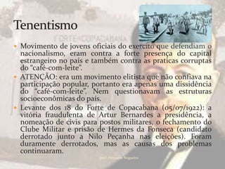  Movimento de jovens oficiais do exercito que defendiam o
  nacionalismo, eram contra a forte presença do capital
  estrangeiro no país e também contra as praticas corruptas
  do “café-com-leite”.
 ATENÇÃO: era um movimento elitista que não confiava na
  participação popular, portanto era apenas uma dissidência
  do “café-com-leite”. Nem questionavam as estruturas
  socioeconômicas do país.
 Levante dos 18 do Forte de Copacabana (05/07/1922): a
  vitória fraudulenta de Artur Bernardes a presidência, a
  nomeação de civis para postos militares, o fechamento do
  Clube Militar e prisão de Hermes da Fonseca (candidato
  derrotado junto a Nilo Peçanha nas eleições). Foram
  duramente derrotados, mas as causas dos problemas
  continuaram.
                         prof.:Pérysson Nogueira
 