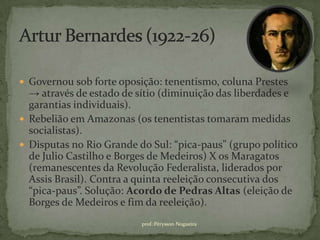  Governou sob forte oposição: tenentismo, coluna Prestes
  → através de estado de sítio (diminuição das liberdades e
  garantias individuais).
 Rebelião em Amazonas (os tenentistas tomaram medidas
  socialistas).
 Disputas no Rio Grande do Sul: “pica-paus” (grupo político
  de Julio Castilho e Borges de Medeiros) X os Maragatos
  (remanescentes da Revolução Federalista, liderados por
  Assis Brasil). Contra a quinta reeleição consecutiva dos
  “pica-paus”. Solução: Acordo de Pedras Altas (eleição de
  Borges de Medeiros e fim da reeleição).
                          prof.:Pérysson Nogueira
 