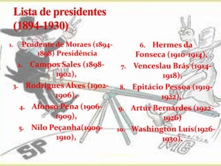1.    Prudente de Moraes (1894-                    Hermes da
                                                    6.
          1898) Presidência                   Fonseca (1910-1914),
      Campos Sales (1898-
     2.                                7.    Venceslau Brás (1914-
            1902),                                   1918),
 3. Rodrigues Alves (1902-             8.    Epitácio Pessoa (1919-
            1906),                                   1922),
   4. Afonso Pena (1906-              9.     Artur Bernardes (1922-
            1909),                                    1926)
   5. Nilo Peçanha(1909-             10.     Washington Luís(1926-
             1910),                                  1930).
                          prof.:Pérysson Nogueira
 