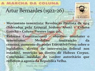  Movimento tenentista: Revolução Paulista de 1924
  (liderados pelo General Isidoro Alves) + Coluna
  Gaúcha = Coluna Prestes (1925-27).
 Reforma Constitucional – objetivo: combater o
  tenentismo.       Medidas:      instituição   da
  censura, aumento do poder Executivo (veto sobre o
  legislativo, direito de intervenção federal nos
  estados), restrição ao direito de Hábeas Corpus.
  Conclusão: medidas de caráter autoritário que
  refletem a agonia da Republica Velha.

                      prof.:Pérysson Nogueira
 
