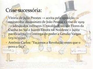  Vitória de Julio Prestes → aceita pela oposição →
  reviravolta: assassinato de João Pessoa + crise de 1929
  → adesão dos militares (Oswaldo Aranha e Flores da
  Cunha no Sul e Juarez Távora no Nordeste = junta
  pacificadora) → entrega do poder a Getulio Vargas
  (03/11/1930).
 Antônio Carlos: “Façamos a Revolução entes que o
  povo a faça”




                         prof.:Pérysson Nogueira
 