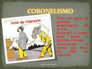 CORONELISMO
                            Eram em geral os
                             grandes
                             proprietários    de
                             terras ;
                            Exerciam o poder
                             local    desde    o
                             período colonial.
                            Dominavam         o
                             eleitor por meio
                             do      voto     de
                             cabresto.

   prof.:Pérysson Nogueira
 