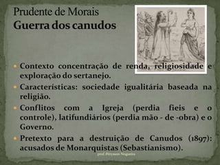  Contexto concentração de renda, religiosidade e
  exploração do sertanejo.
 Características: sociedade igualitária baseada na
  religião.
 Conflitos com a Igreja (perdia fieis e o
  controle), latifundiários (perdia mão - de -obra) e o
  Governo.
 Pretexto para a destruição de Canudos (1897):
  acusados de Monarquistas (Sebastianismo).
                       prof.:Pérysson Nogueira
 