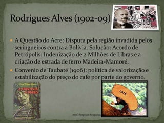  A Questão do Acre: Disputa pela região invadida pelos
  seringueiros contra a Bolívia. Solução: Acordo de
  Petrópolis: Indenização de 2 Milhões de Libras e a
  criação de estrada de ferro Madeira-Mamoré.
 Convenio de Taubaté (1906): política de valorização e
  estabilização do preço do café por parte do governo.




                        prof.:Pérysson Nogueira
 