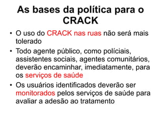 As bases da política para o CRACK O uso do  CRACK nas ruas  não será mais tolerado Todo agente público, como políciais, assistentes sociais, agentes comunitários, deverão encaminhar, imediatamente, para os  serviços de saúde Os usuários identificados deverão ser  monitorados  pelos serviços de saúde para avaliar a adesão ao tratamento 