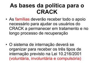 As bases da política para o CRACK As  famílias  deverão receber todo o apoio necessário para ajudar os usuários do CRACK a permanecer em tratamento e no longo processo de recuperação  O sistema de internação deverá se organizar para receber os três tipos de internação previsto na Lei 10.216/2001  (voluntária, involuntária e compulsória) 