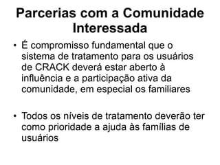 Parcerias com a Comunidade Interessada É compromisso fundamental que o sistema de tratamento para os usuários de CRACK deverá estar aberto à influência e a participação ativa da comunidade, em especial os familiares Todos os níveis de tratamento deverão ter como prioridade a ajuda às famílias de usuários 