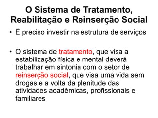 O Sistema de Tratamento, Reabilitação e Reinserção Social É preciso investir na estrutura de serviços  O sistema de  tratamento , que visa a estabilização física e mental deverá trabalhar em sintonia com o setor de  reinserção social , que visa uma vida sem drogas e a volta da plenitude das atividades acadêmicas, profissionais e familiares 