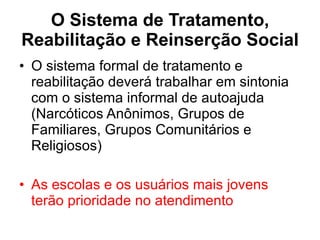 O Sistema de Tratamento, Reabilitação e Reinserção Social O sistema formal de tratamento e reabilitação deverá trabalhar em sintonia com o sistema informal de autoajuda (Narcóticos Anônimos, Grupos de Familiares, Grupos Comunitários e Religiosos) As escolas e os usuários mais jovens terão prioridade no atendimento 