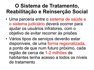O Sistema de Tratamento, Reabilitação e Reinserção Social Uma parceria entre o  sistema de saúde e o sistema judiciário  deverá ocorrer para ajudar os usuários infratores, com o objetivo de evitar recorrer às prisões Vários tipos de serviços deverão estar disponíveis, de uma  forma regionalizada , a ponto de que num futuro próximo, cada região de cerca de  1-2 milhões  de habitantes tenha acesso a todos os níveis de tratamento 