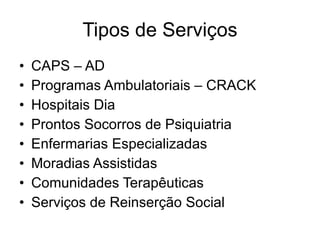 Tipos de Serviços CAPS – AD Programas Ambulatoriais – CRACK Hospitais Dia Prontos Socorros de Psiquiatria Enfermarias Especializadas Moradias Assistidas Comunidades Terapêuticas Serviços de Reinserção Social 