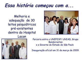 Essa história começou com a... Melhoria e adequação  de 30 leitos psiquiátricos pré-existentes dentro do Hospital Lacan Parceria entre a UNIFESP/ UNIAD, Grupo Bandeirantes e o Governo do Estado de São Paulo  Inauguração oficial em 31 de março de 2009  