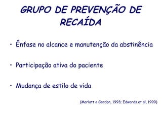 GRUPO DE PREVENÇÃO DE RECAÍDA Ênfase no alcance e manutenção da abstinência Participação ativa do paciente  Mudança de estilo de vida  (Marlatt e Gordon, 1993; Edwards et al, 1999) 