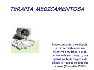 TERAPIA MEDICAMENTOSA Neste contexto, a medicação passa ser vista como um incentivo a mudança, a ação, deixando de ser a mágica, mas apenas parte da mágica e da ciência voltada ao cuidado das pessoas (Zanelatto, 2009)  