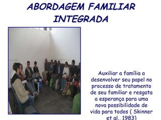ABORDAGEM FAMILIAR INTEGRADA Auxiliar a família a desenvolver seu papel no processo de tratamento de seu familiar e resgata a esperança para uma nova possibilidade de vida para todos ( Skinner et al., 1983) 