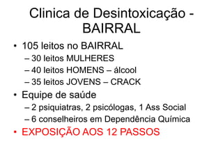 Clinica de Desintoxicação - BAIRRAL 105 leitos no BAIRRAL 30 leitos MULHERES 40 leitos HOMENS – álcool 35 leitos JOVENS – CRACK Equipe de saúde 2 psiquiatras, 2 psicólogas, 1 Ass Social 6 conselheiros em Dependência Química EXPOSIÇÃO AOS 12 PASSOS 