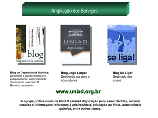 Ampliação dos Serviços Blog de Dependência Química: Destinado à classe médica e a pesquisadores, supervisionado diariamente pelo Prof. Dr. Ronaldo Laranjeira Blog Jogo Limpo:  Destinado aos pais e educadores Blog Se Liga!:  Destinado aos jovens A equipe profissionais da UNIAD estará à disposição para sanar dúvidas, receber notícias e informações referentes à adolescência, educação de filhos, dependência química, entre outros temas. www.uniad.org.br 
