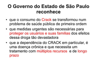 O Governo do Estado de São Paulo reconhece que o consumo do  Crack  se transformou num problema de saúde pública de primeira ordem que medidas urgentes são necessárias para  proteger os usuários e suas famílias  dos efeitos dessa droga tão devastadora que a dependência do CRACK em particular, é uma doença crônica e que necessita um tratamento com  múltiplos recursos   e de  longo prazo 